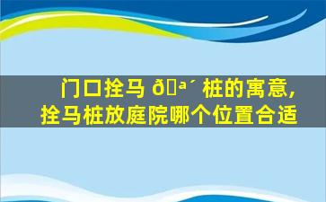 门口拴马 🪴 桩的寓意,拴马桩放庭院哪个位置合适